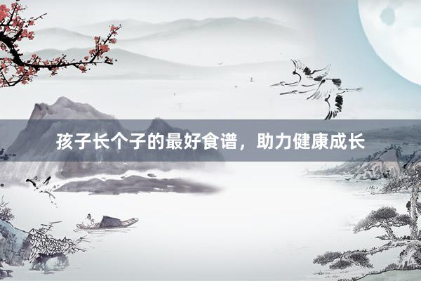 孩子长个子的最好食谱，助力健康成长